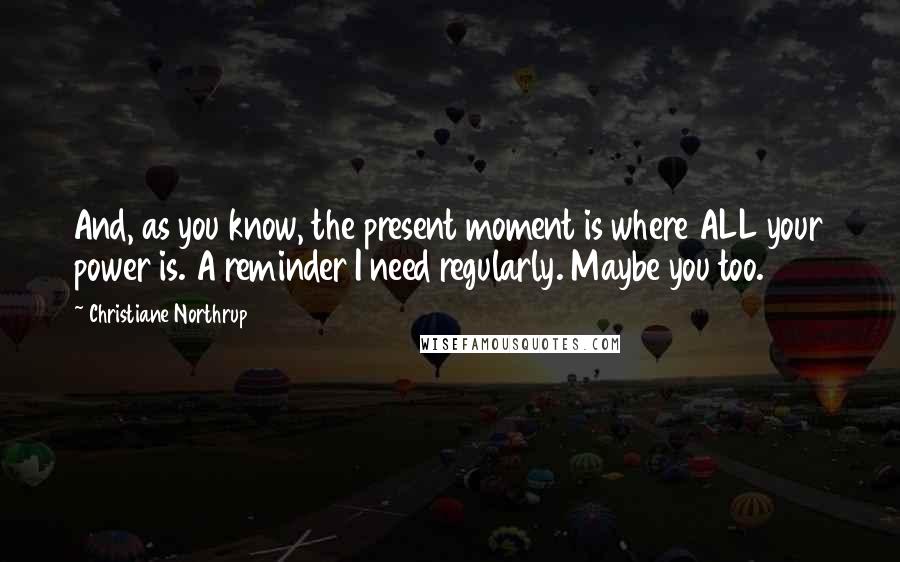 Christiane Northrup Quotes: And, as you know, the present moment is where ALL your power is. A reminder I need regularly. Maybe you too.