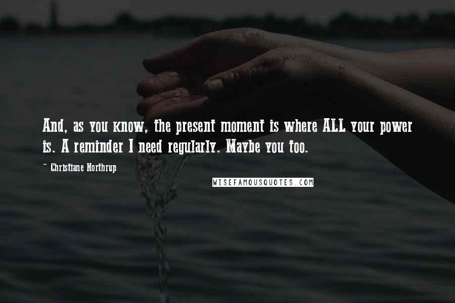 Christiane Northrup Quotes: And, as you know, the present moment is where ALL your power is. A reminder I need regularly. Maybe you too.