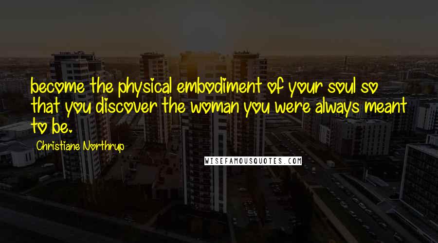 Christiane Northrup Quotes: become the physical embodiment of your soul so that you discover the woman you were always meant to be.