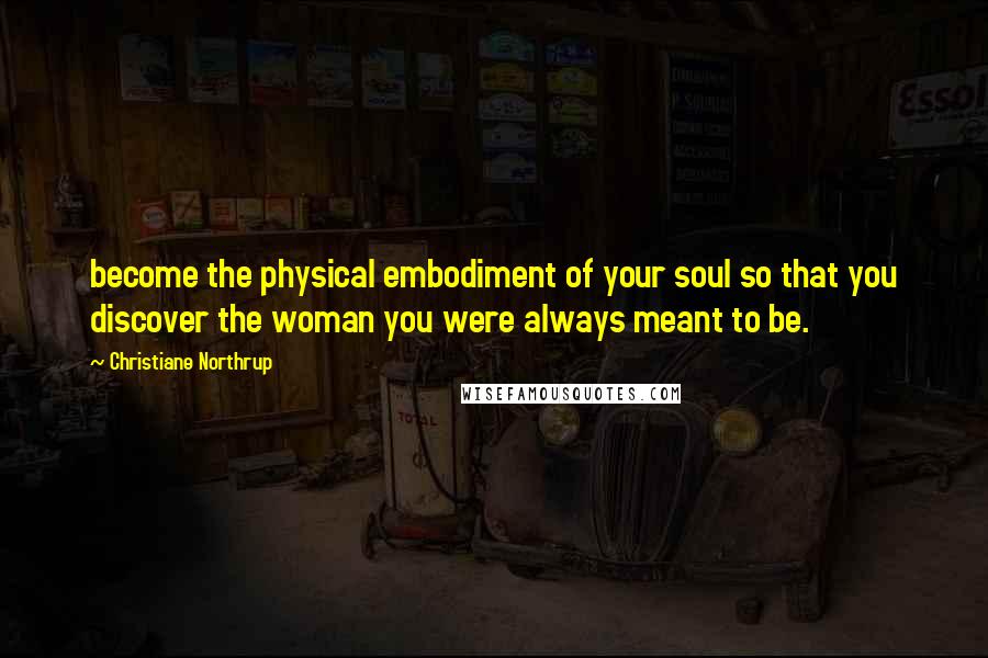 Christiane Northrup Quotes: become the physical embodiment of your soul so that you discover the woman you were always meant to be.