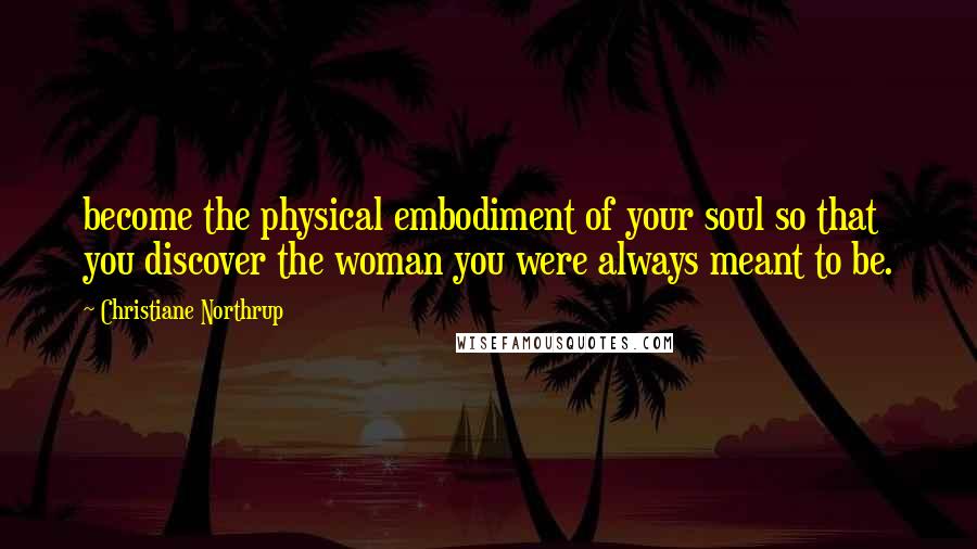 Christiane Northrup Quotes: become the physical embodiment of your soul so that you discover the woman you were always meant to be.