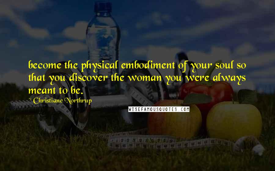 Christiane Northrup Quotes: become the physical embodiment of your soul so that you discover the woman you were always meant to be.