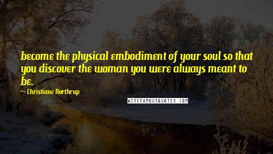 Christiane Northrup Quotes: become the physical embodiment of your soul so that you discover the woman you were always meant to be.