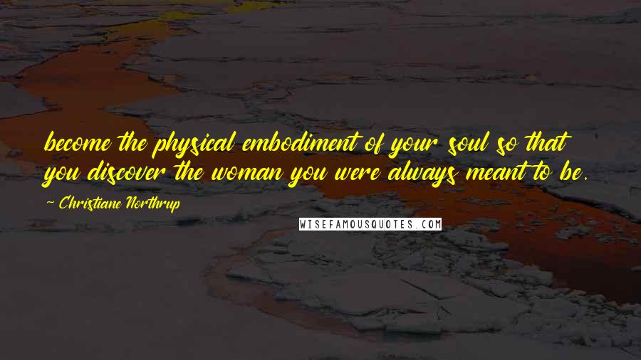 Christiane Northrup Quotes: become the physical embodiment of your soul so that you discover the woman you were always meant to be.