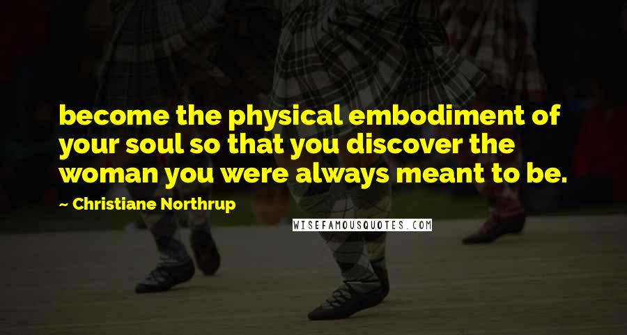 Christiane Northrup Quotes: become the physical embodiment of your soul so that you discover the woman you were always meant to be.