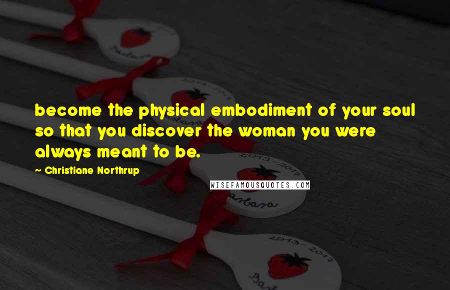 Christiane Northrup Quotes: become the physical embodiment of your soul so that you discover the woman you were always meant to be.