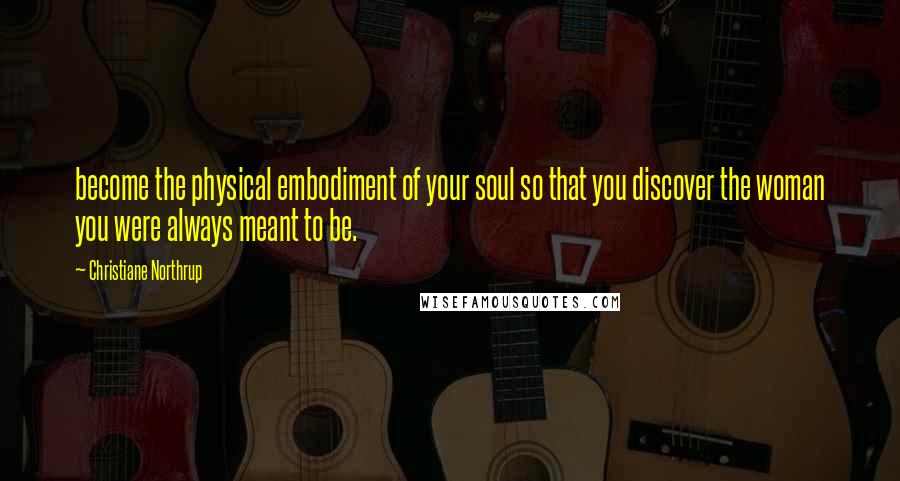 Christiane Northrup Quotes: become the physical embodiment of your soul so that you discover the woman you were always meant to be.