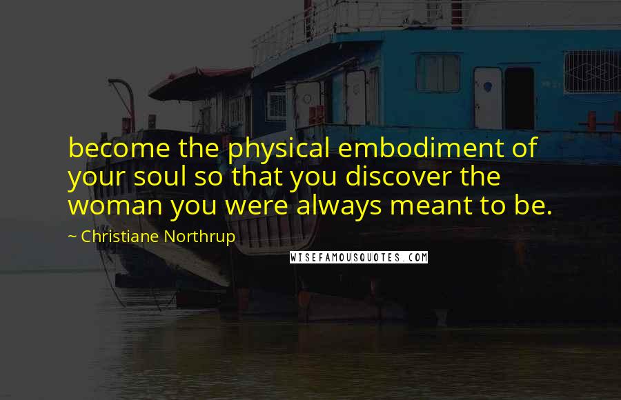 Christiane Northrup Quotes: become the physical embodiment of your soul so that you discover the woman you were always meant to be.
