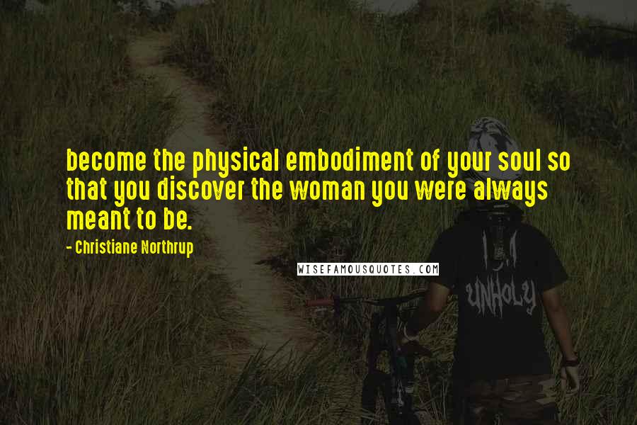 Christiane Northrup Quotes: become the physical embodiment of your soul so that you discover the woman you were always meant to be.