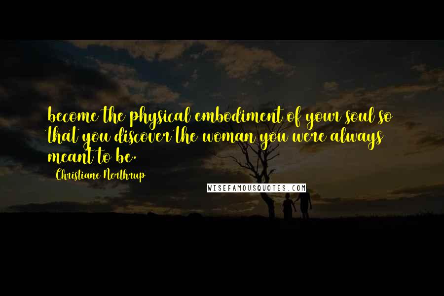 Christiane Northrup Quotes: become the physical embodiment of your soul so that you discover the woman you were always meant to be.