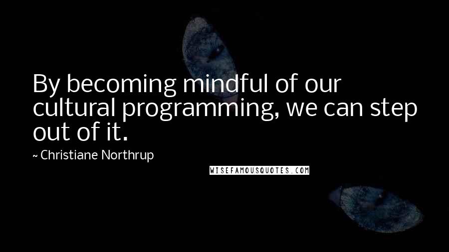 Christiane Northrup Quotes: By becoming mindful of our cultural programming, we can step out of it.