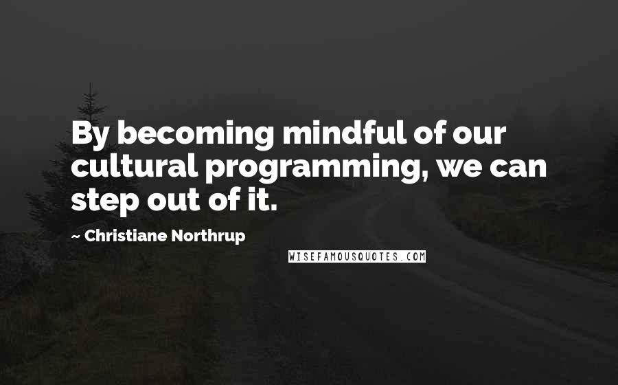 Christiane Northrup Quotes: By becoming mindful of our cultural programming, we can step out of it.