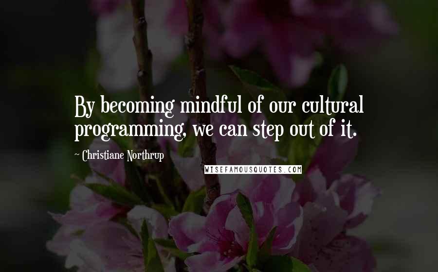 Christiane Northrup Quotes: By becoming mindful of our cultural programming, we can step out of it.