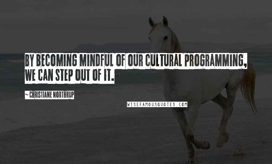 Christiane Northrup Quotes: By becoming mindful of our cultural programming, we can step out of it.