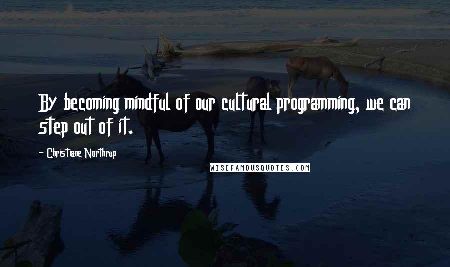 Christiane Northrup Quotes: By becoming mindful of our cultural programming, we can step out of it.