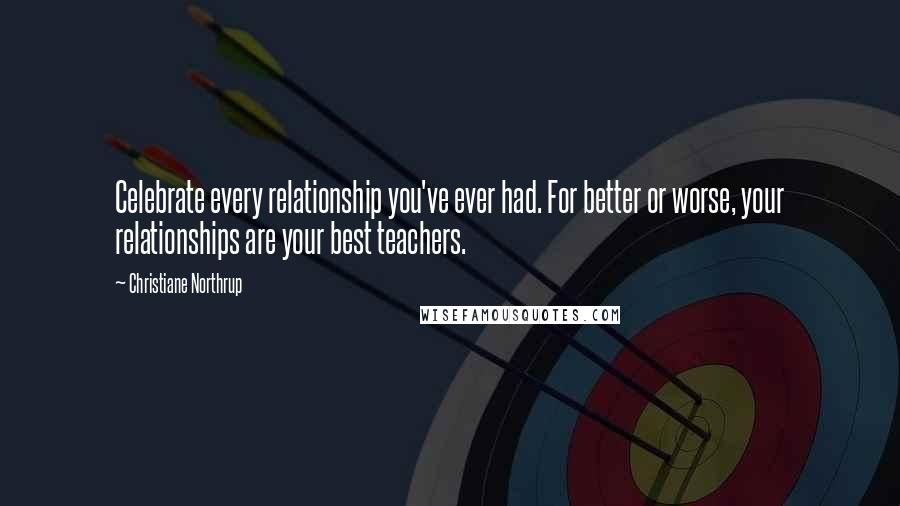 Christiane Northrup Quotes: Celebrate every relationship you've ever had. For better or worse, your relationships are your best teachers.