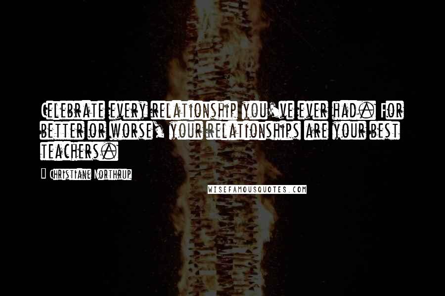 Christiane Northrup Quotes: Celebrate every relationship you've ever had. For better or worse, your relationships are your best teachers.