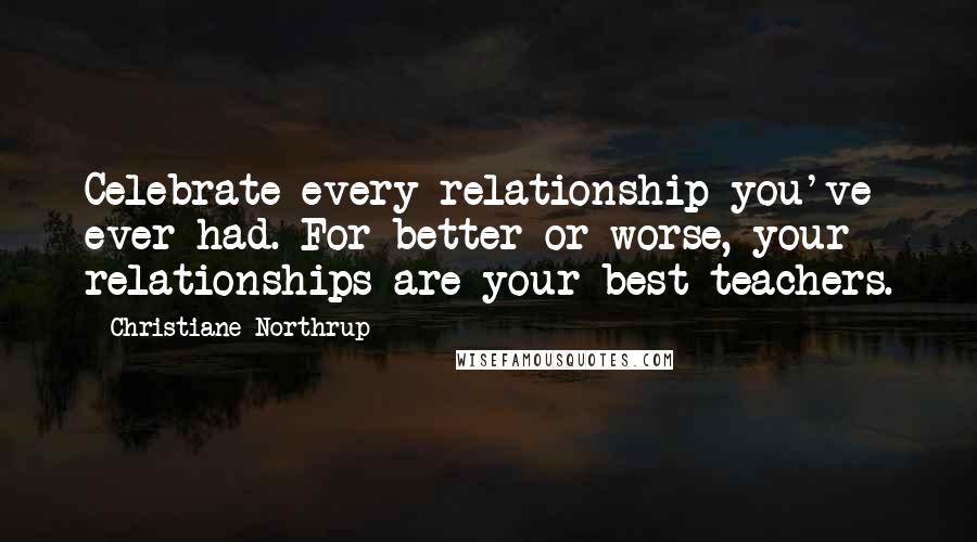 Christiane Northrup Quotes: Celebrate every relationship you've ever had. For better or worse, your relationships are your best teachers.