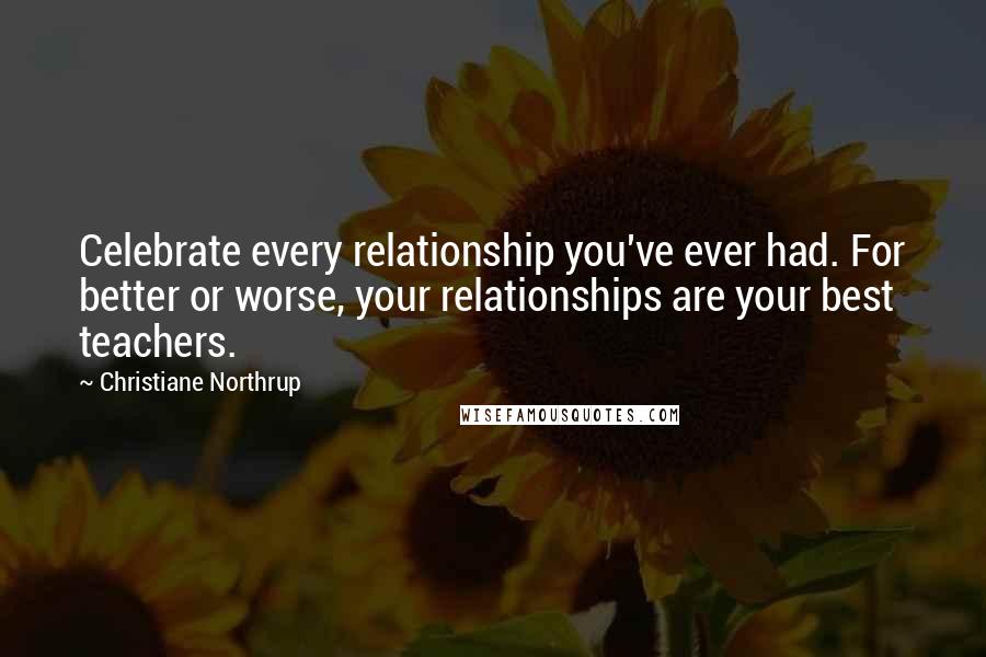 Christiane Northrup Quotes: Celebrate every relationship you've ever had. For better or worse, your relationships are your best teachers.