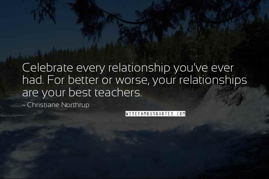 Christiane Northrup Quotes: Celebrate every relationship you've ever had. For better or worse, your relationships are your best teachers.