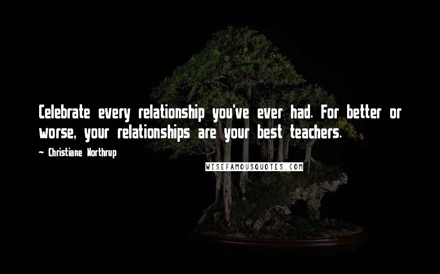 Christiane Northrup Quotes: Celebrate every relationship you've ever had. For better or worse, your relationships are your best teachers.