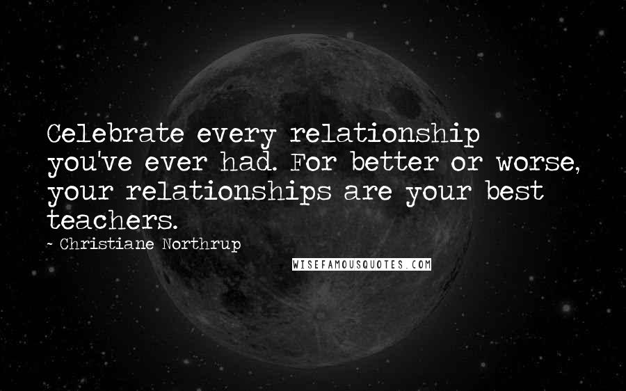 Christiane Northrup Quotes: Celebrate every relationship you've ever had. For better or worse, your relationships are your best teachers.