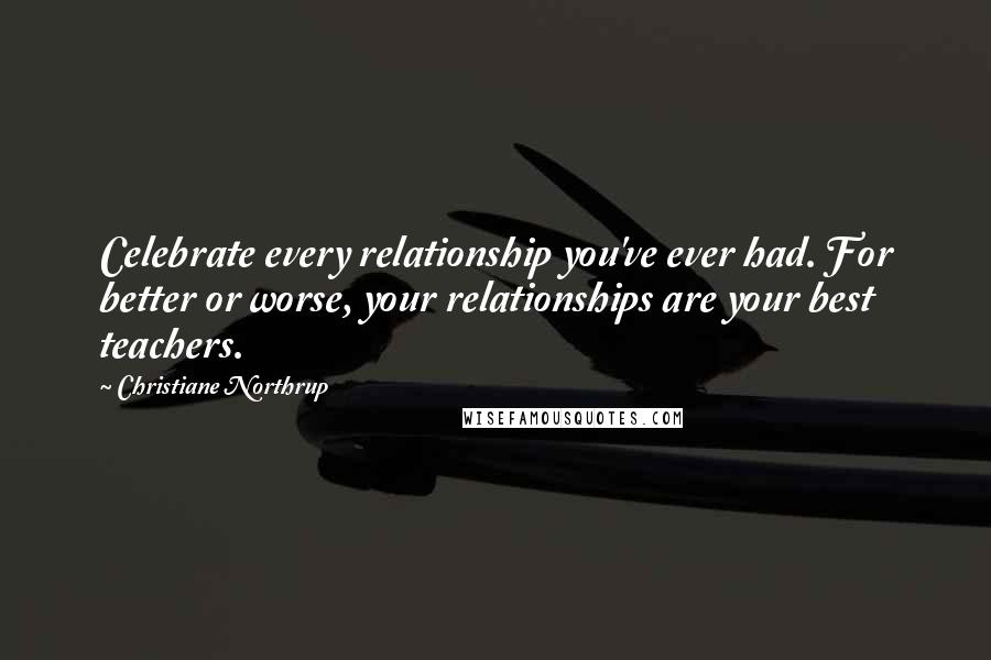 Christiane Northrup Quotes: Celebrate every relationship you've ever had. For better or worse, your relationships are your best teachers.