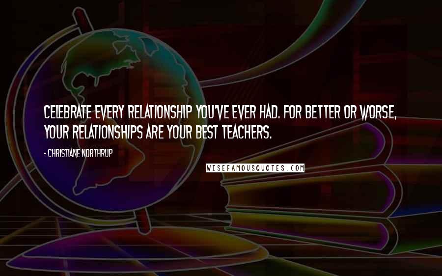 Christiane Northrup Quotes: Celebrate every relationship you've ever had. For better or worse, your relationships are your best teachers.