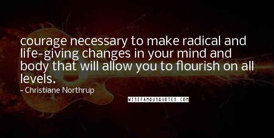 Christiane Northrup Quotes: courage necessary to make radical and life-giving changes in your mind and body that will allow you to flourish on all levels.