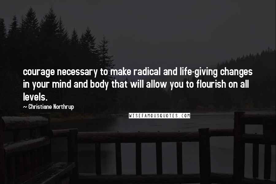 Christiane Northrup Quotes: courage necessary to make radical and life-giving changes in your mind and body that will allow you to flourish on all levels.