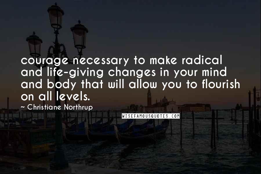 Christiane Northrup Quotes: courage necessary to make radical and life-giving changes in your mind and body that will allow you to flourish on all levels.