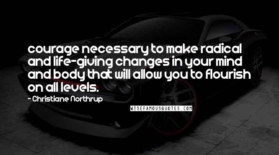 Christiane Northrup Quotes: courage necessary to make radical and life-giving changes in your mind and body that will allow you to flourish on all levels.