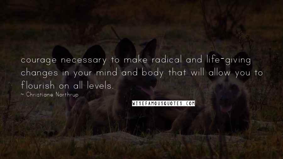 Christiane Northrup Quotes: courage necessary to make radical and life-giving changes in your mind and body that will allow you to flourish on all levels.