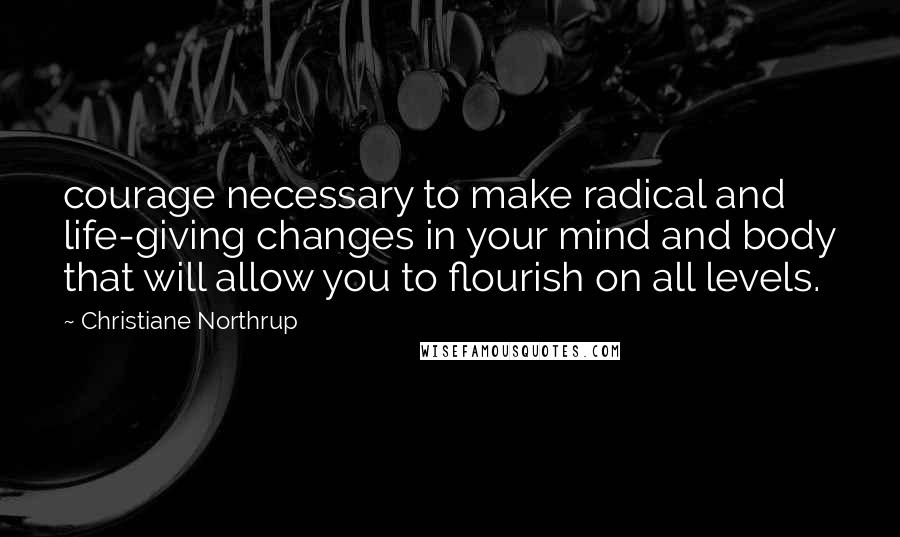 Christiane Northrup Quotes: courage necessary to make radical and life-giving changes in your mind and body that will allow you to flourish on all levels.
