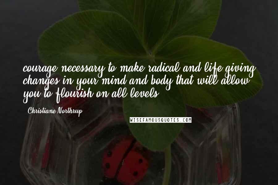 Christiane Northrup Quotes: courage necessary to make radical and life-giving changes in your mind and body that will allow you to flourish on all levels.