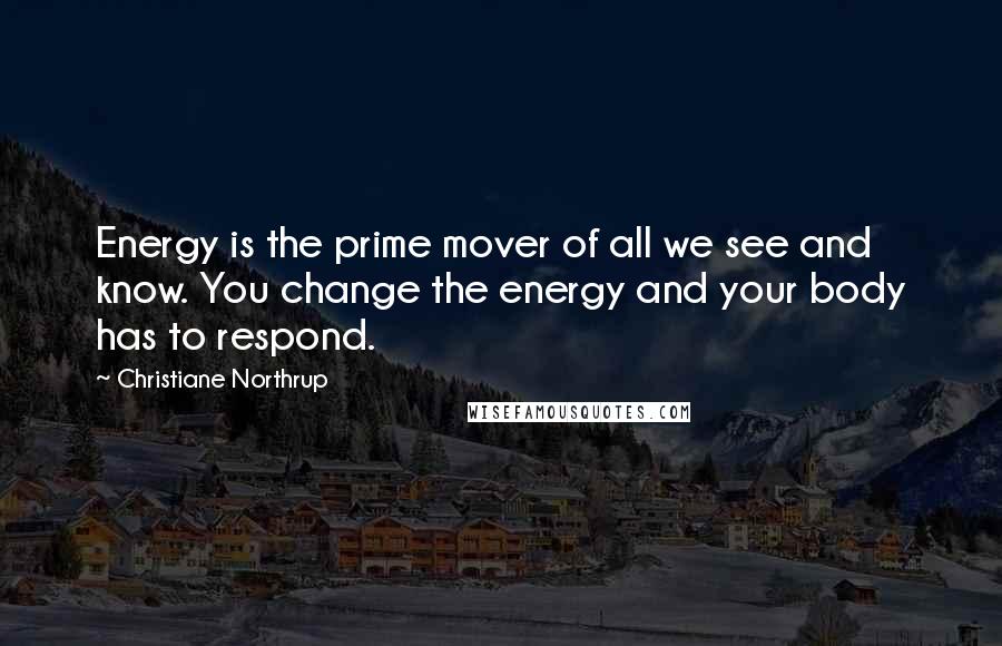 Christiane Northrup Quotes: Energy is the prime mover of all we see and know. You change the energy and your body has to respond.