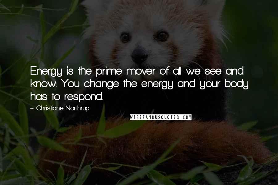 Christiane Northrup Quotes: Energy is the prime mover of all we see and know. You change the energy and your body has to respond.