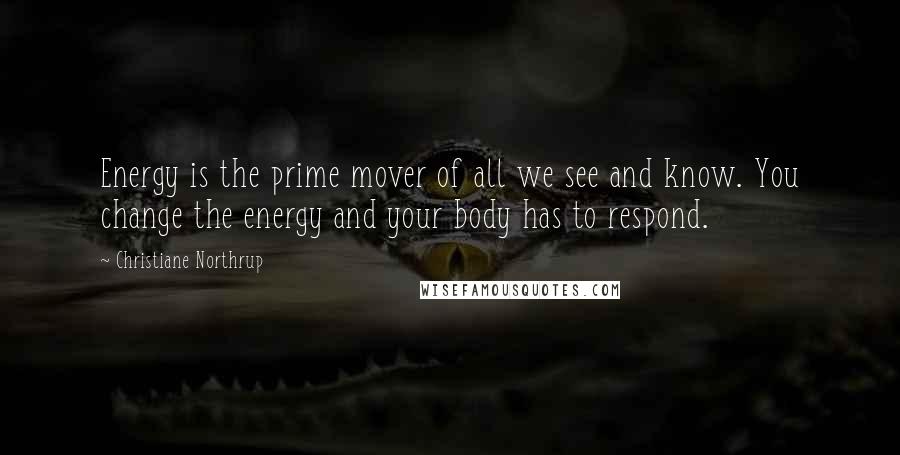 Christiane Northrup Quotes: Energy is the prime mover of all we see and know. You change the energy and your body has to respond.