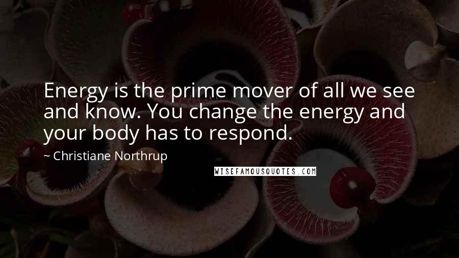 Christiane Northrup Quotes: Energy is the prime mover of all we see and know. You change the energy and your body has to respond.