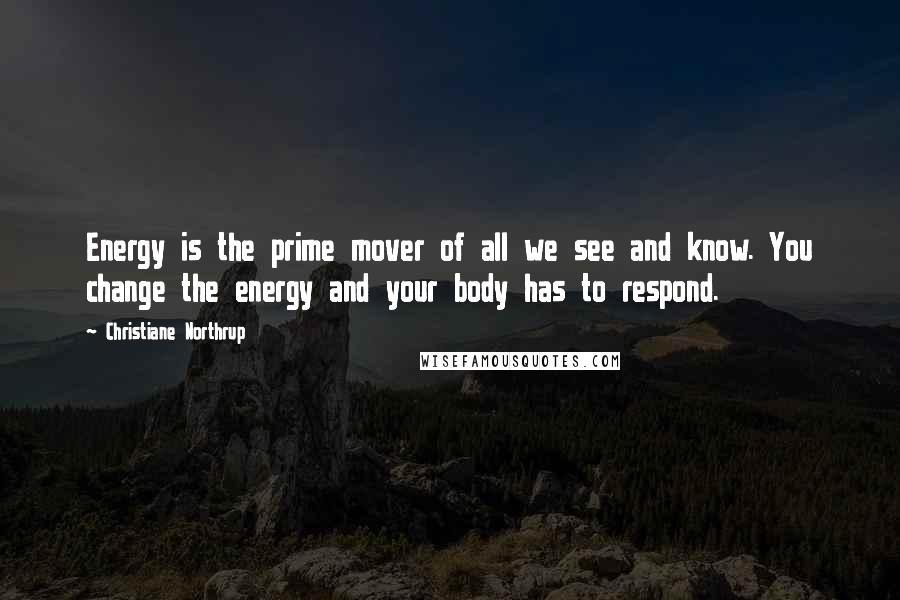 Christiane Northrup Quotes: Energy is the prime mover of all we see and know. You change the energy and your body has to respond.