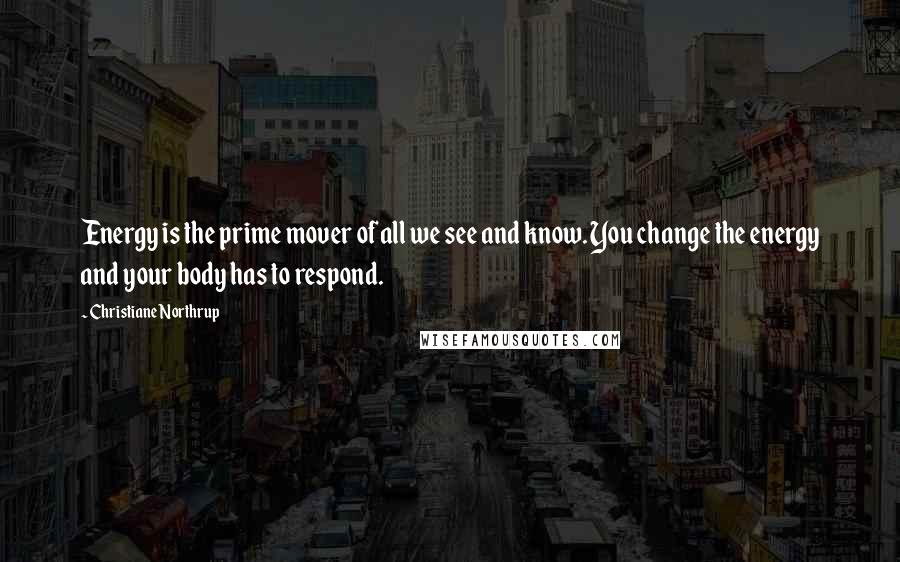 Christiane Northrup Quotes: Energy is the prime mover of all we see and know. You change the energy and your body has to respond.