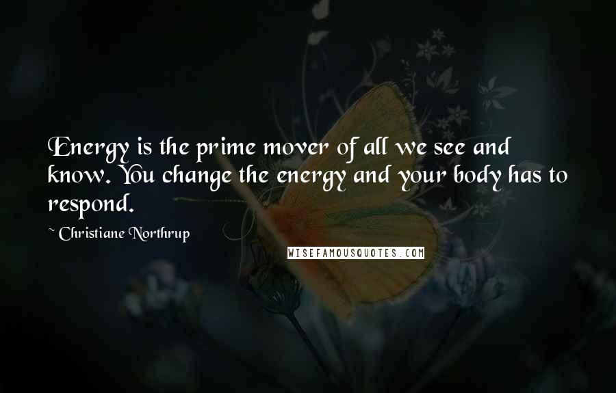 Christiane Northrup Quotes: Energy is the prime mover of all we see and know. You change the energy and your body has to respond.