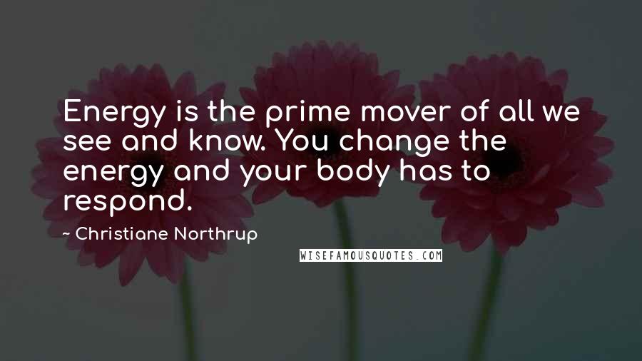 Christiane Northrup Quotes: Energy is the prime mover of all we see and know. You change the energy and your body has to respond.