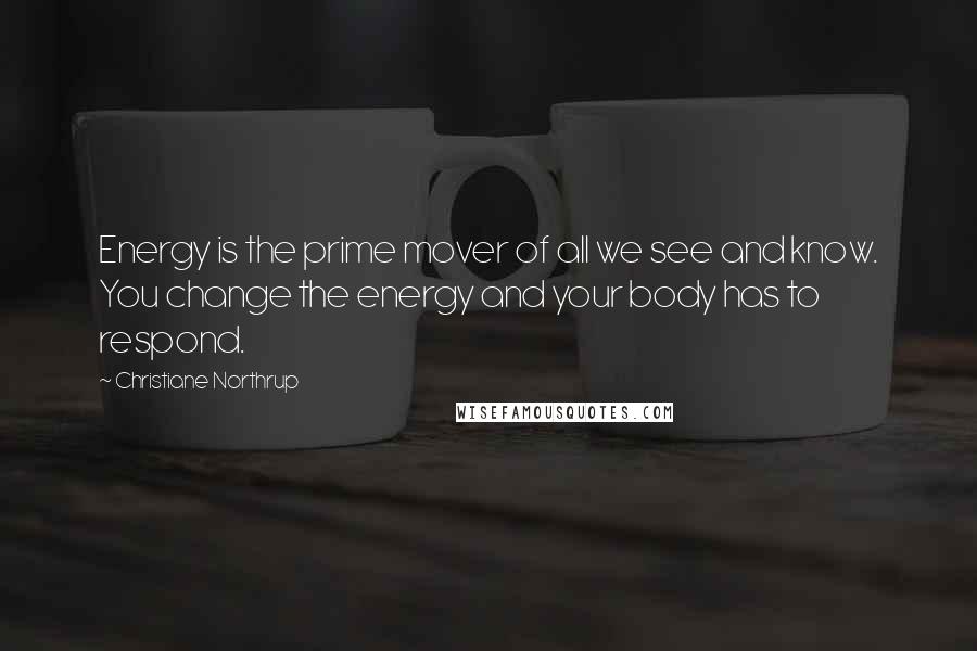 Christiane Northrup Quotes: Energy is the prime mover of all we see and know. You change the energy and your body has to respond.