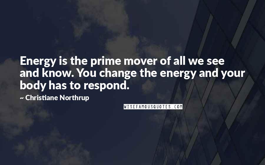 Christiane Northrup Quotes: Energy is the prime mover of all we see and know. You change the energy and your body has to respond.