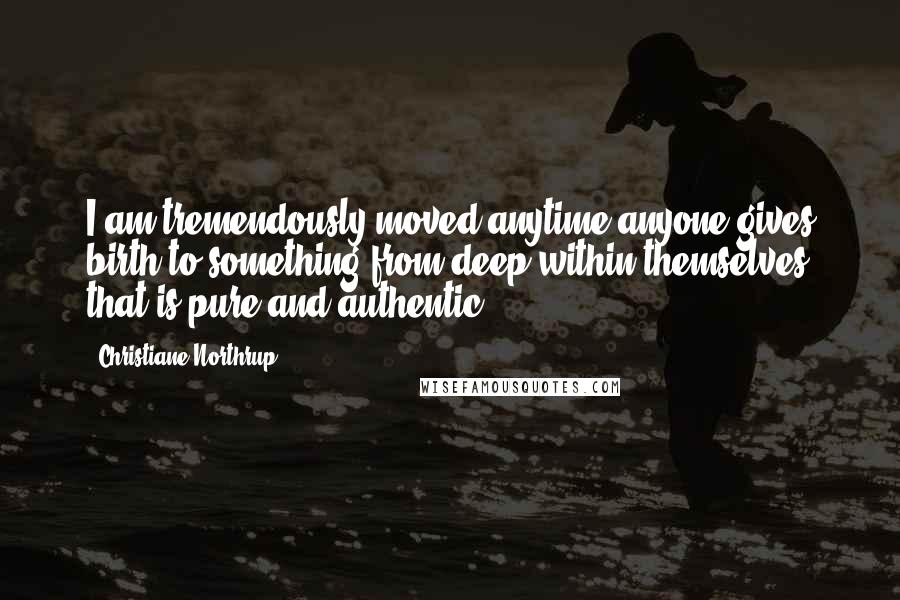 Christiane Northrup Quotes: I am tremendously moved anytime anyone gives birth to something from deep within themselves that is pure and authentic.