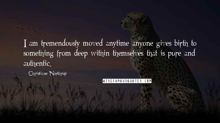 Christiane Northrup Quotes: I am tremendously moved anytime anyone gives birth to something from deep within themselves that is pure and authentic.