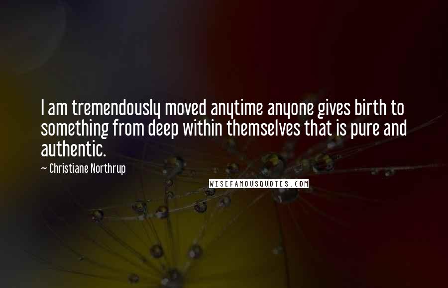 Christiane Northrup Quotes: I am tremendously moved anytime anyone gives birth to something from deep within themselves that is pure and authentic.