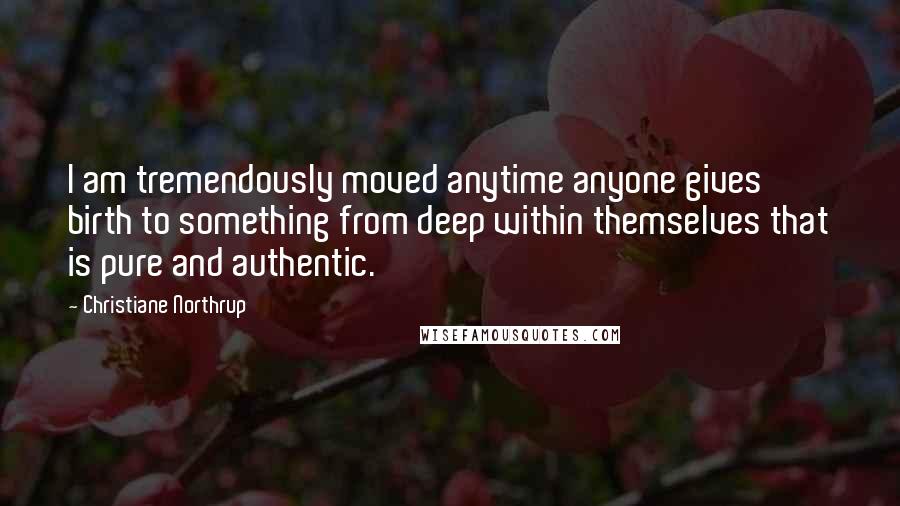 Christiane Northrup Quotes: I am tremendously moved anytime anyone gives birth to something from deep within themselves that is pure and authentic.