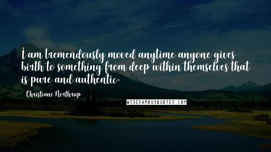 Christiane Northrup Quotes: I am tremendously moved anytime anyone gives birth to something from deep within themselves that is pure and authentic.